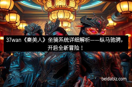 37wan《秦美人》坐骑系统详细解析——纵马驰骋，开启全新冒险！